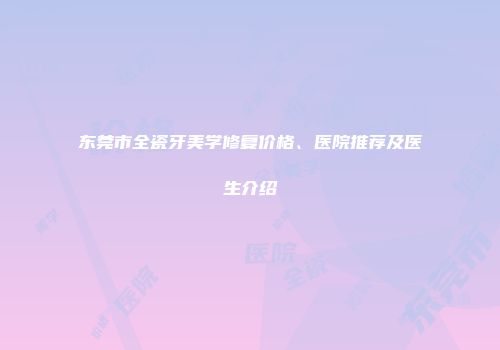 东莞市全瓷牙美学修复价格、医院推荐及医生介绍