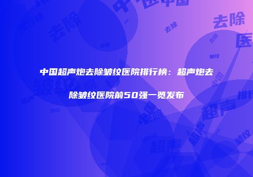 中国超声炮去除皱纹医院排行榜：超声炮去除皱纹医院前50强一览发布