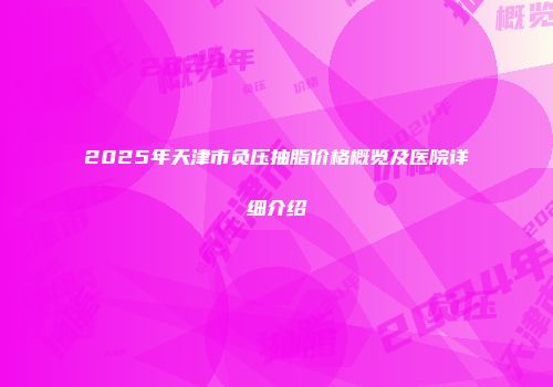 2025年天津市负压抽脂价格概览及医院详细介绍