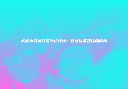 成都水氧焕肤医院排行榜：权威排名及详细解析