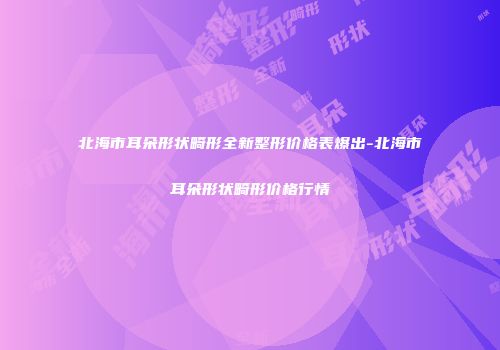 北海市耳朵形状畸形全新整形价格表爆出-北海市耳朵形状畸形价格行情