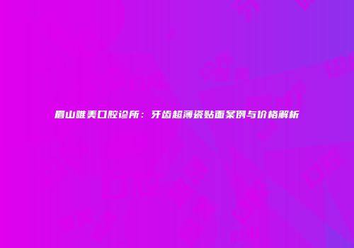 眉山唯美口腔诊所：牙齿超薄瓷贴面案例与价格解析