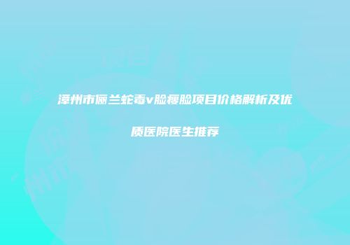 漳州市俪兰蛇毒v脸瘦脸项目价格解析及优质医院医生推荐