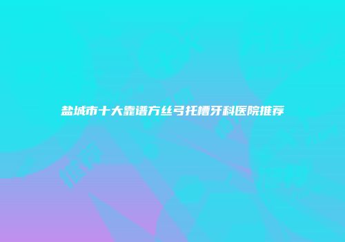 盐城市十大靠谱方丝弓托槽牙科医院推荐