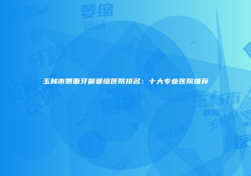 玉林市侧面牙龈萎缩医院排名：十大专业医院推荐
