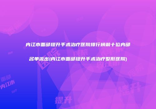 内江市面部提升手术治疗医院排行榜前十位内部名单流出(内江市面部提升手术治疗整形医院)