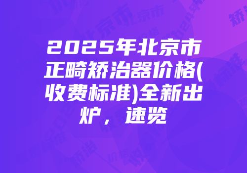 2025年北京市正畸矫治器价格(收费标准)全新出炉，速览