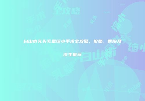 白山市乳头乳晕缩小手术全攻略：价格、医院及医生推荐