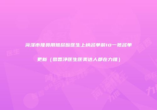 菏泽市隆鼻用玻尿酸医生上榜名单前10一览名单更新（葛香净医生医美达人都在力推）