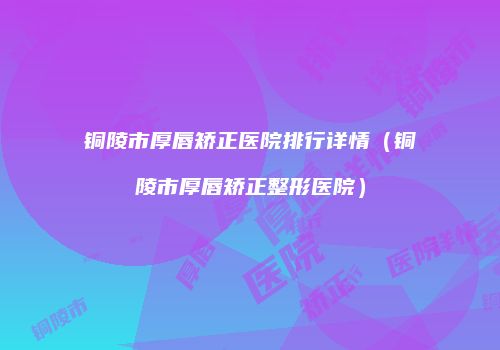 铜陵市厚唇矫正医院排行详情（铜陵市厚唇矫正整形医院）