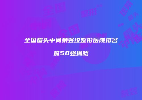 全国眉头中间条竖纹整形医院排名前50强揭晓