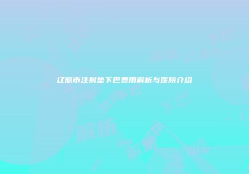 辽源市注射垫下巴费用解析与医院介绍