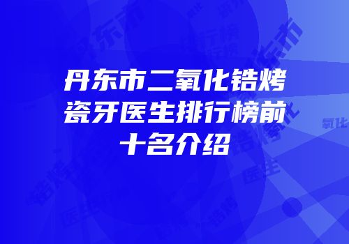 丹东市二氧化锆烤瓷牙医生排行榜前十名介绍