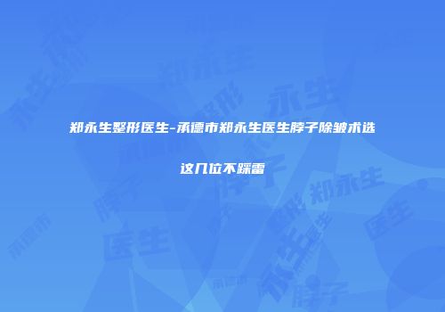 郑永生整形医生-承德市郑永生医生脖子除皱术选这几位不踩雷