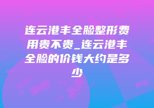 连云港丰全脸整形费用贵不贵_连云港丰全脸的价钱大约是多少