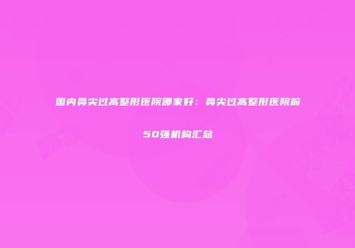 国内鼻尖过高整形医院哪家好：鼻尖过高整形医院前50强机构汇总