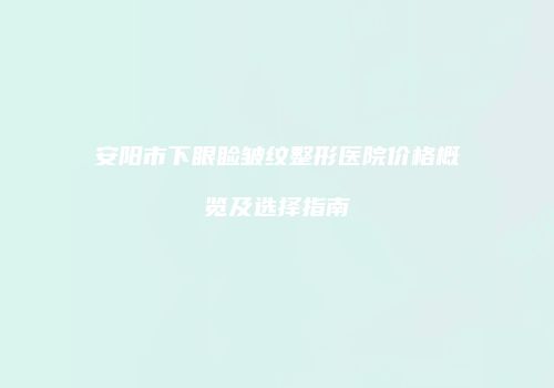 安阳市下眼睑皱纹整形医院价格概览及选择指南