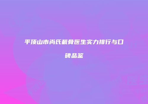 平顶山市尚氏截骨医生实力排行与口碑品鉴