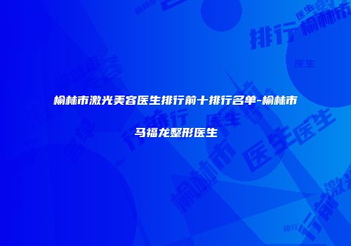 榆林市激光美容医生排行前十排行名单-榆林市马福龙整形医生