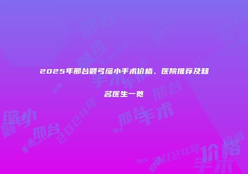 2025年邢台颧弓缩小手术价格、医院推荐及知名医生一览