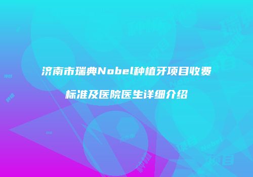 济南市瑞典Nobel种植牙项目收费标准及医院医生详细介绍