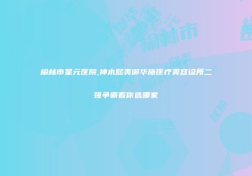 榆林市星元医院,神木熙美御华施医疗美容诊所二强争霸看你选哪家