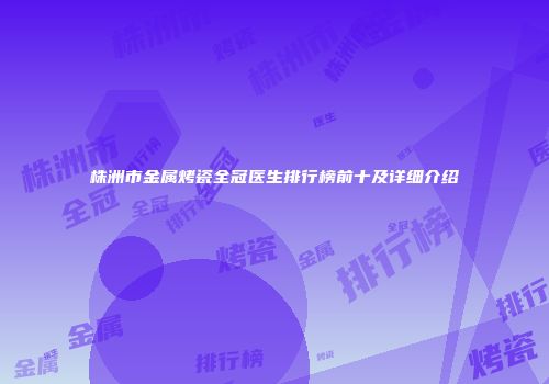 株洲市金属烤瓷全冠医生排行榜前十及详细介绍