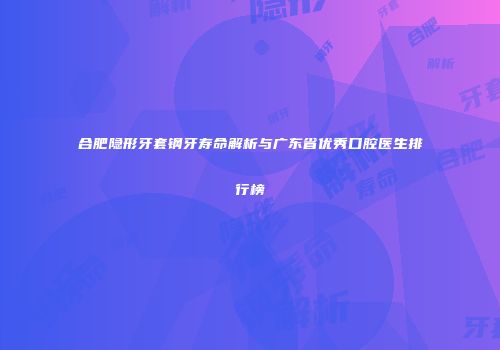 合肥隐形牙套钢牙寿命解析与广东省优秀口腔医生排行榜