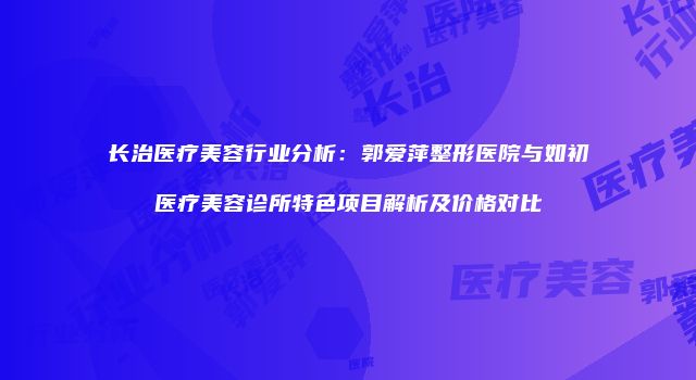 长治医疗美容行业分析：郭爱萍整形医院与如初医疗美容诊所特色项目解析及价格对比
