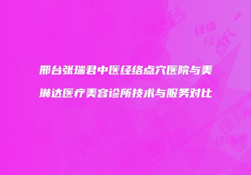 邢台张瑞君中医经络点穴医院与美琳达医疗美容诊所技术与服务对比