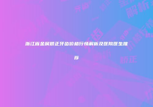 浙江省金属矫正牙齿价格行情解析及医院医生推荐