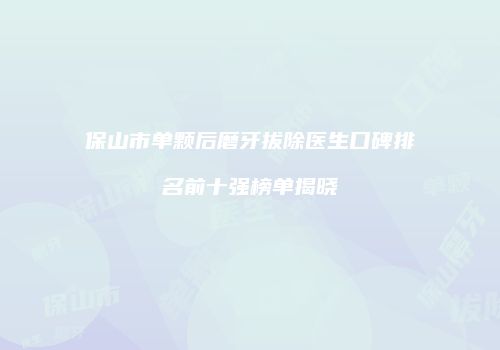 保山市单颗后磨牙拔除医生口碑排名前十强榜单揭晓