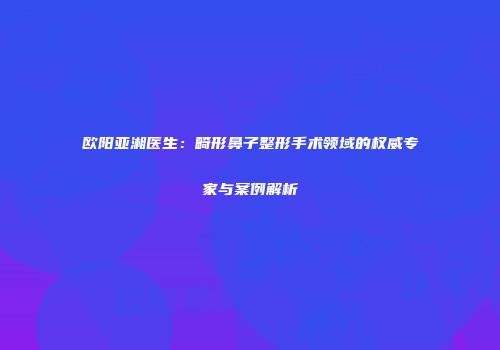 欧阳亚湘医生：畸形鼻子整形手术领域的权威专家与案例解析