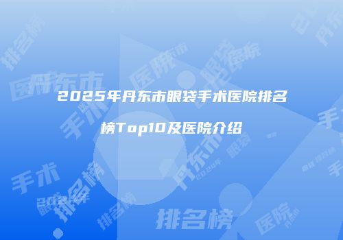 2025年丹东市眼袋手术医院排名榜Top10及医院介绍