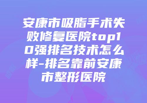 安康市吸脂手术失败修复医院top10强排名技术怎么样-排名靠前安康市整形医院