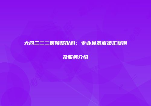 大同三二二医院整形科：专业鼻基底矫正案例及服务介绍