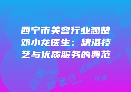 西宁市美容行业翘楚邓小龙医生：精湛技艺与优质服务的典范