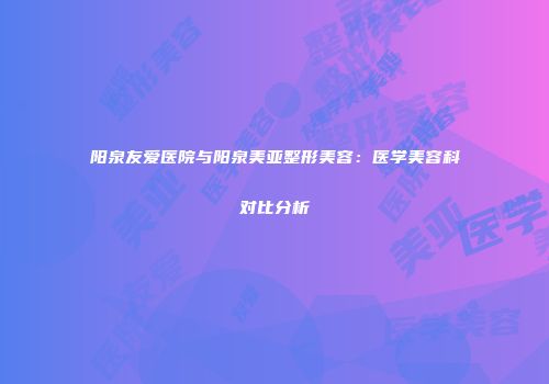 阳泉友爱医院与阳泉美亚整形美容：医学美容科对比分析