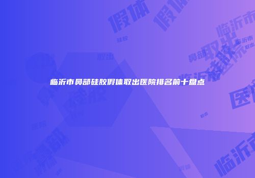 临沂市鼻部硅胶假体取出医院排名前十盘点