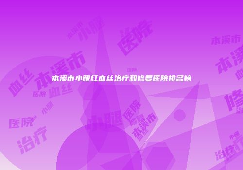 本溪市小腿红血丝治疗和修复医院排名榜