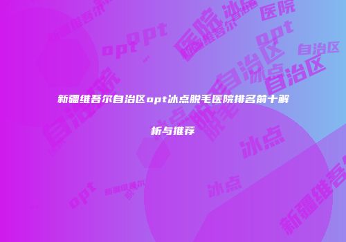 新疆维吾尔自治区opt冰点脱毛医院排名前十解析与推荐