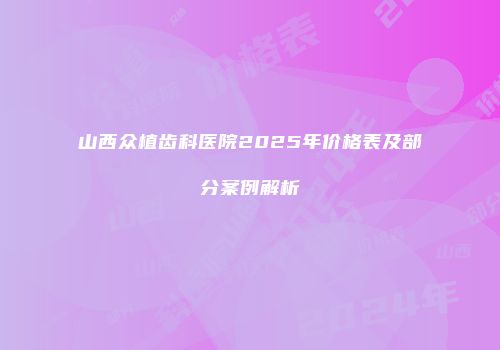 山西众植齿科医院2025年价格表及部分案例解析