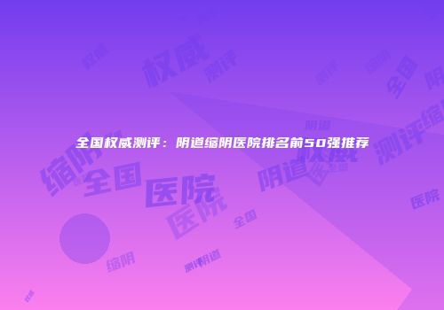 全国权威测评：阴道缩阴医院排名前50强推荐