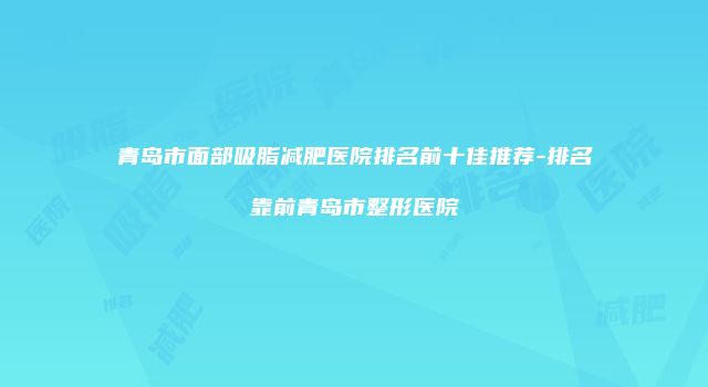 青岛市面部吸脂减肥医院排名前十佳推荐-排名靠前青岛市整形医院