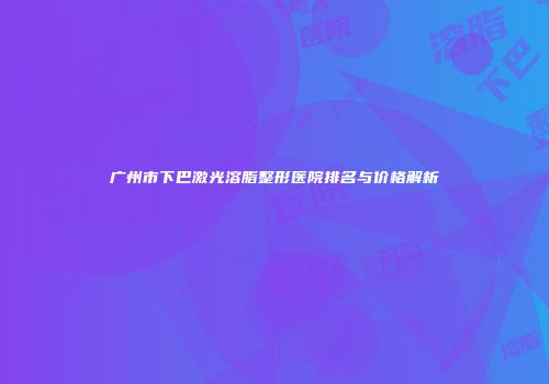 广州市下巴激光溶脂整形医院排名与价格解析