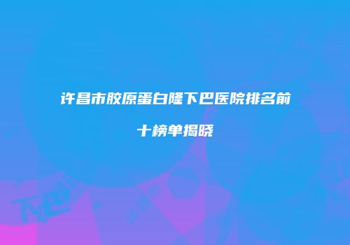 许昌市胶原蛋白隆下巴医院排名前十榜单揭晓