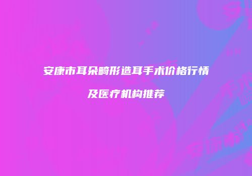 安康市耳朵畸形造耳手术价格行情及医疗机构推荐