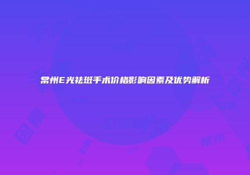 常州E光祛斑手术价格影响因素及优势解析