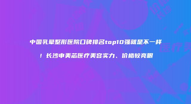 中国乳晕整形医院口碑排名top10强就是不一样！长沙申美芯医疗美容实力、价格较亮眼