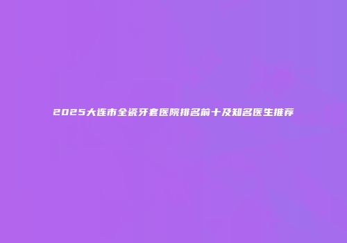 2025大连市全瓷牙套医院排名前十及知名医生推荐